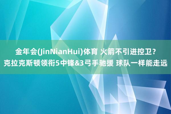 金年会(JinNianHui)体育 火箭不引进控卫？克拉克斯顿领衔5中锋&3弓手驰援 球队一样能走远