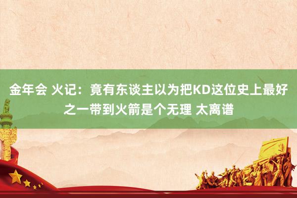 金年会 火记：竟有东谈主以为把KD这位史上最好之一带到火箭是个无理 太离谱
