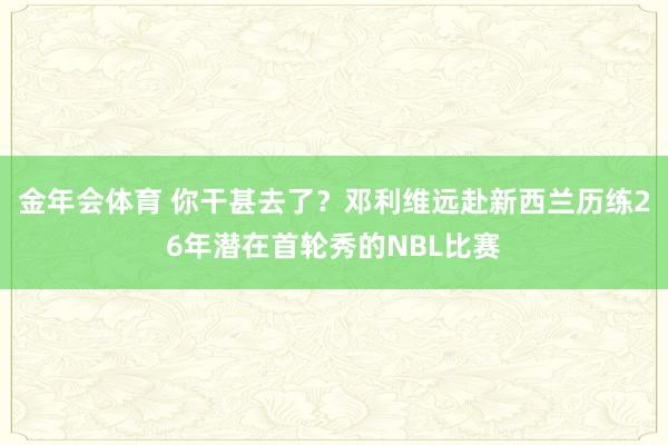 金年会体育 你干甚去了？邓利维远赴新西兰历练26年潜在首轮秀的NBL比赛