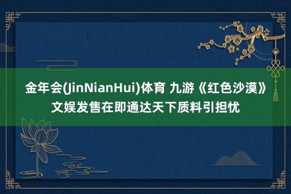 金年会(JinNianHui)体育 九游《红色沙漠》文娱发售在即通达天下质料引担忧