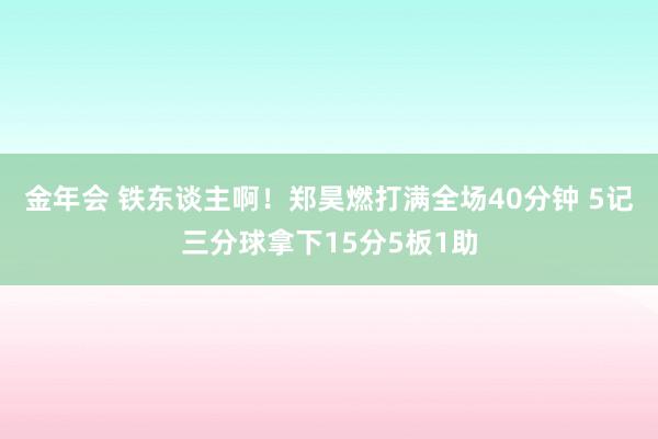 金年会 铁东谈主啊！郑昊燃打满全场40分钟 5记三分球拿下15分5板1助
