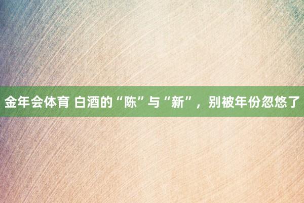 金年会体育 白酒的“陈”与“新”，别被年份忽悠了
