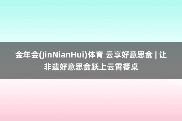 金年会(JinNianHui)体育 云享好意思食 | 让非遗好意思食跃上云霄餐桌