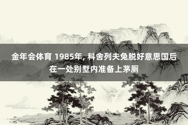 金年会体育 1985年， 科舍列夫兔脱好意思国后在一处别墅内准备上茅厕