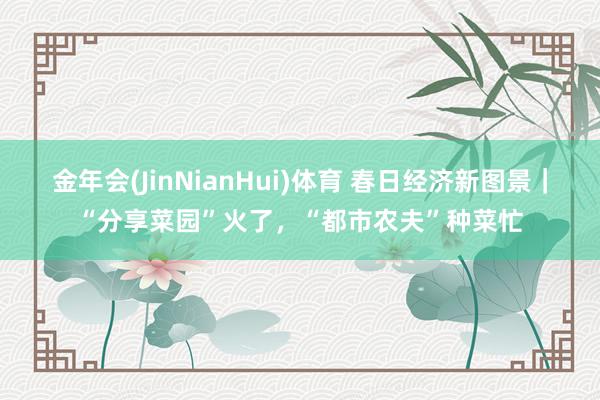 金年会(JinNianHui)体育 春日经济新图景｜“分享菜园”火了，“都市农夫”种菜忙