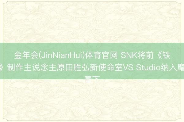 金年会(JinNianHui)体育官网 SNK将前《铁拳》制作主说念主原田胜弘新使命室VS Studio纳入麾下