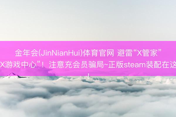 金年会(JinNianHui)体育官网 避雷“X管家”“X游戏中心”！注意充会员骗局~正版steam装配在这！