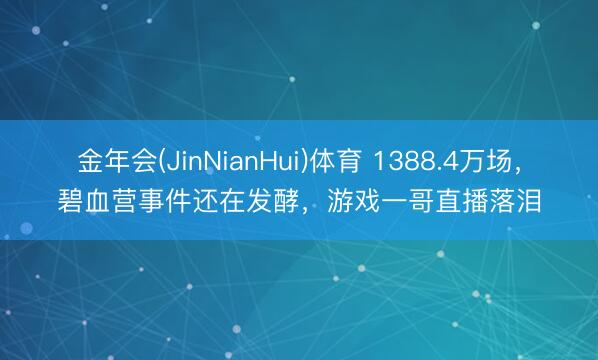 金年会(JinNianHui)体育 1388.4万场,碧血营事件还在发酵,游戏一哥直播落泪