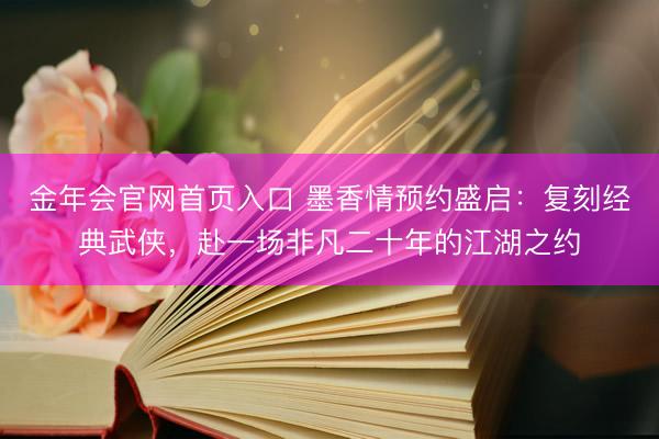 金年会官网首页入口 墨香情预约盛启：复刻经典武侠，赴一场非凡二十年的江湖之约