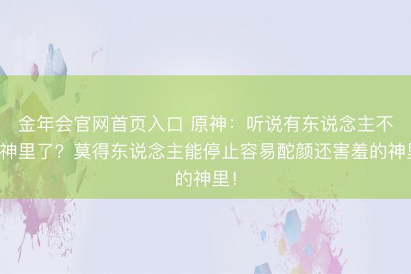 金年会官网首页入口 原神：听说有东说念主不等神里了？莫得东说念主能停止容易酡颜还害羞的神里！