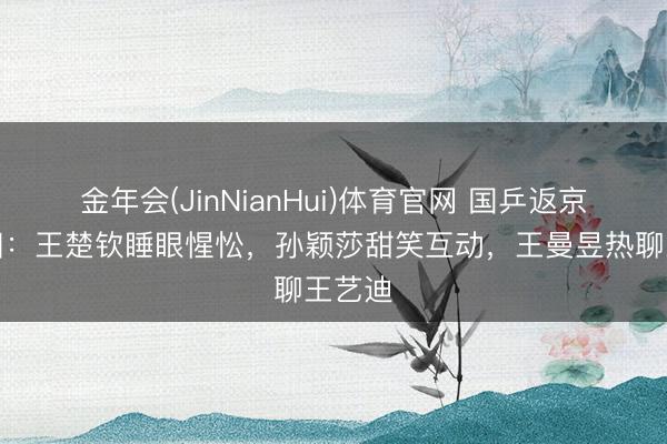金年会(JinNianHui)体育官网 国乒返京众生相：王楚钦睡眼惺忪，孙颖莎甜笑互动，王曼昱热聊王艺迪