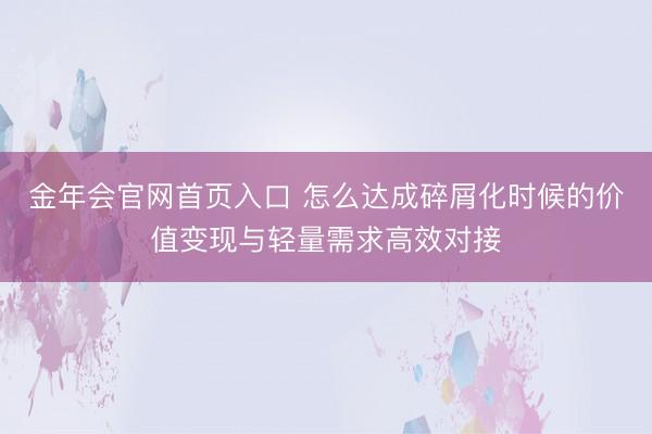 金年会官网首页入口 怎么达成碎屑化时候的价值变现与轻量需求高效对接