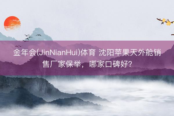 金年会(JinNianHui)体育 沈阳苹果天外舱销售厂家保举，哪家口碑好？
