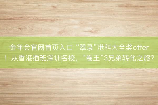 金年会官网首页入口 “翠录”港科大全奖offer！从香港插班深圳名校，“卷王”3兄弟转化之旅？