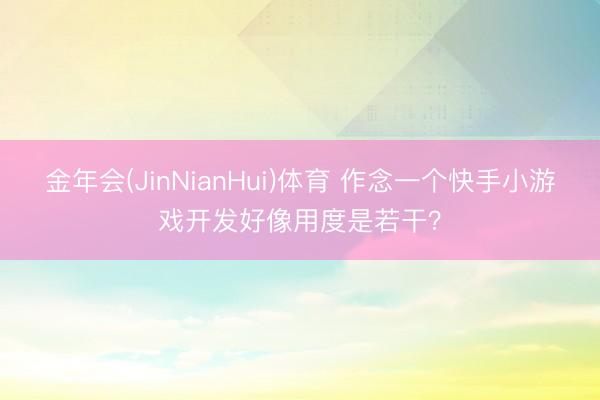金年会(JinNianHui)体育 作念一个快手小游戏开发好像用度是若干？