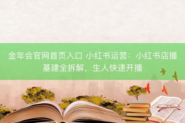 金年会官网首页入口 小红书运营：小红书店播基建全拆解，生人快速开播