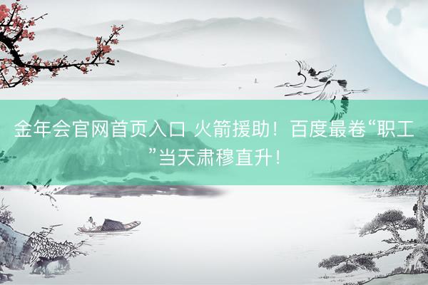 金年会官网首页入口 火箭援助！百度最卷“职工”当天肃穆直升！