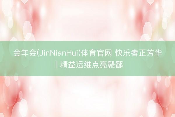 金年会(JinNianHui)体育官网 快乐者正芳华｜精益运维点亮赣鄱