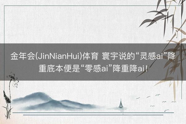 金年会(JinNianHui)体育 寰宇说的“灵感ai”降重底本便是“零感ai”降重降ai！
