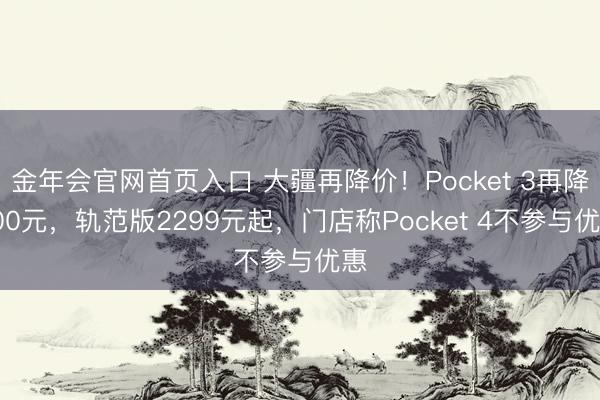 金年会官网首页入口 大疆再降价!Pocket 3再降500元,轨范版2299元起,门店称Pocket 4不参与优惠