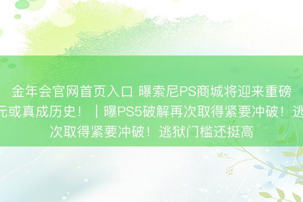金年会官网首页入口 曝索尼PS商城将迎来重磅窜改！568港元或真成历史！｜曝PS5破解再次取得紧要冲破！逃狱门槛还挺高