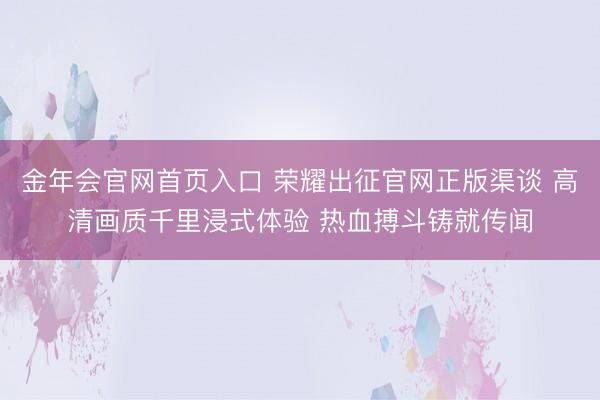 金年会官网首页入口 荣耀出征官网正版渠谈 高清画质千里浸式体验 热血搏斗铸就传闻