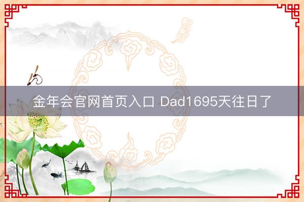 金年会官网首页入口 Dad1695天往日了