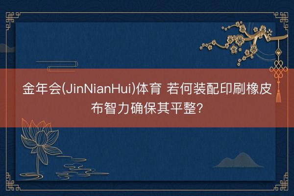 金年会(JinNianHui)体育 若何装配印刷橡皮布智力确保其平整？