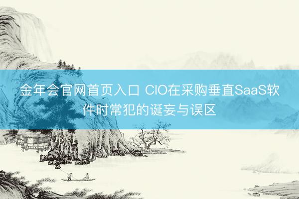金年会官网首页入口 CIO在采购垂直SaaS软件时常犯的诞妄与误区