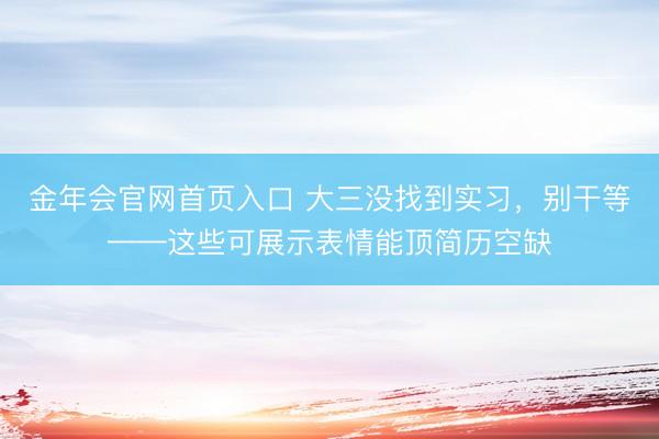 金年会官网首页入口 大三没找到实习，别干等——这些可展示表情能顶简历空缺