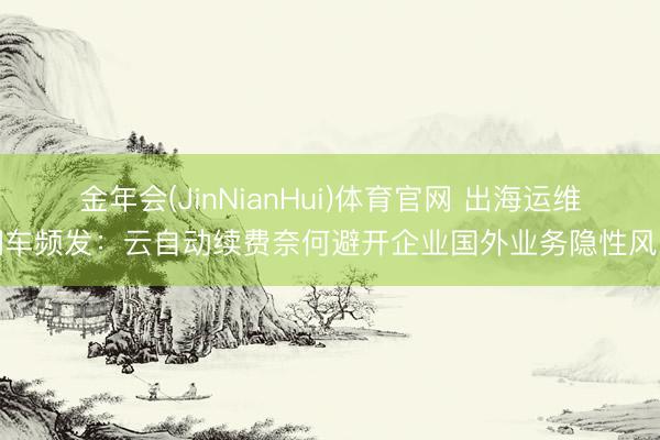 金年会(JinNianHui)体育官网 出海运维翻车频发：云自动续费奈何避开企业国外业务隐性风险