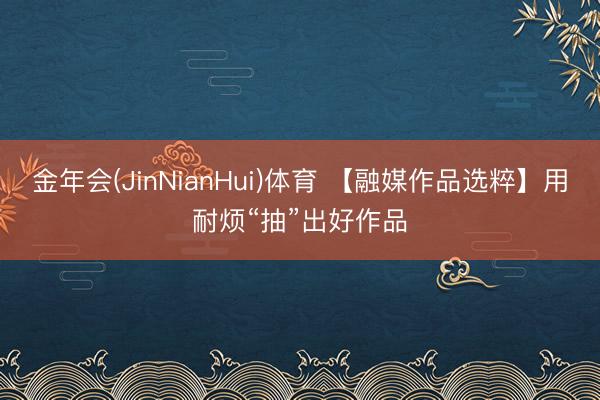 金年会(JinNianHui)体育 【融媒作品选粹】用耐烦“抽”出好作品