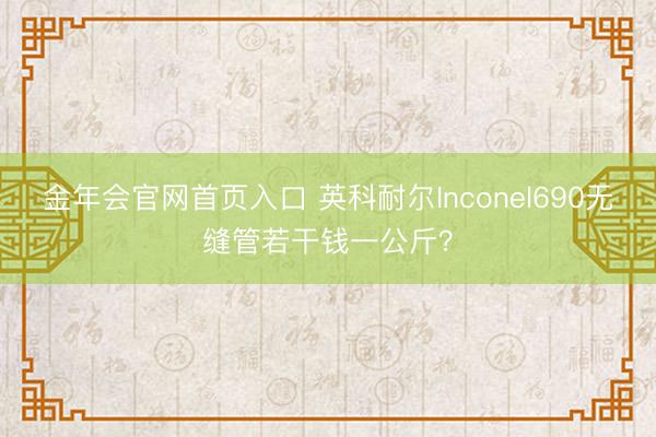 金年会官网首页入口 英科耐尔Inconel690无缝管若干钱一公斤？