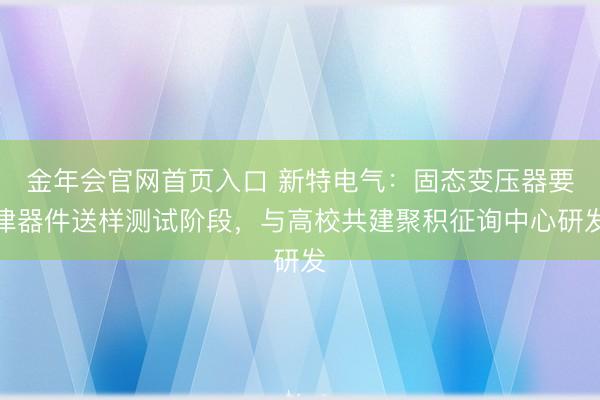 金年会官网首页入口 新特电气：固态变压器要津器件送样测试阶段，与高校共建聚积征询中心研发
