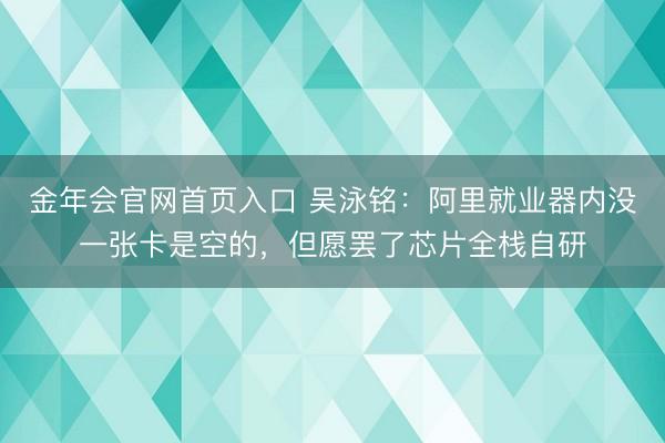 金年会官网首页入口 吴泳铭：阿里就业器内没一张卡是空的，但愿罢了芯片全栈自研