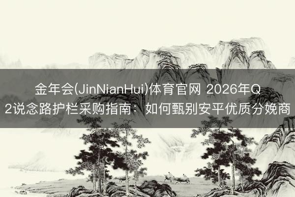 金年会(JinNianHui)体育官网 2026年Q2说念路护栏采购指南：如何甄别安平优质分娩商