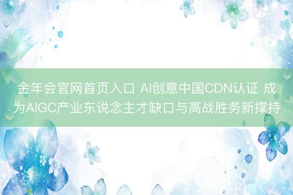 金年会官网首页入口 AI创意中国CDN认证 成为AIGC产业东说念主才缺口与高战胜务新撑持