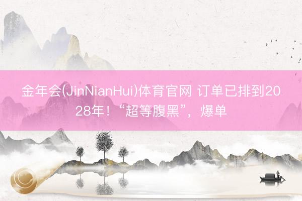 金年会(JinNianHui)体育官网 订单已排到2028年！“超等腹黑”，爆单