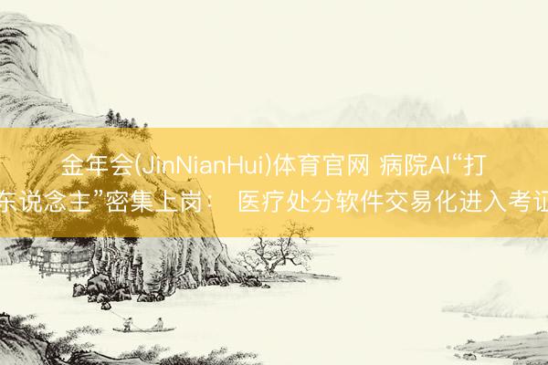 金年会(JinNianHui)体育官网 病院AI“打工东说念主”密集上岗： 医疗处分软件交易化进入考证期