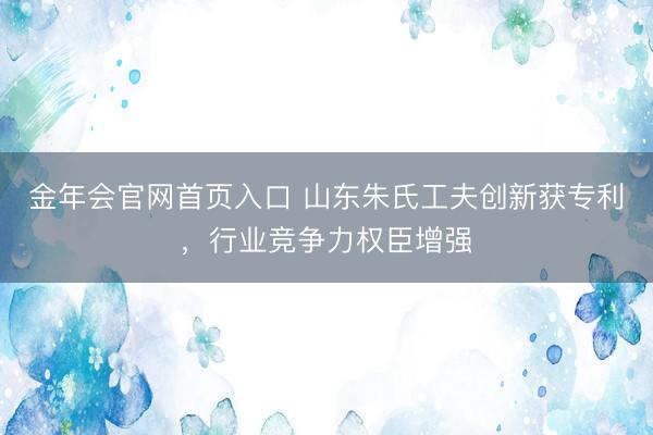 金年会官网首页入口 山东朱氏工夫创新获专利,行业竞争力权臣增强