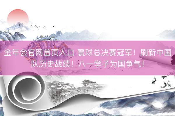 金年会官网首页入口 寰球总决赛冠军!刷新中国队历史战绩!八一学子为国争气!