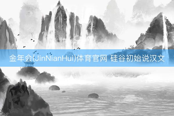 金年会(JinNianHui)体育官网 硅谷初始说汉文