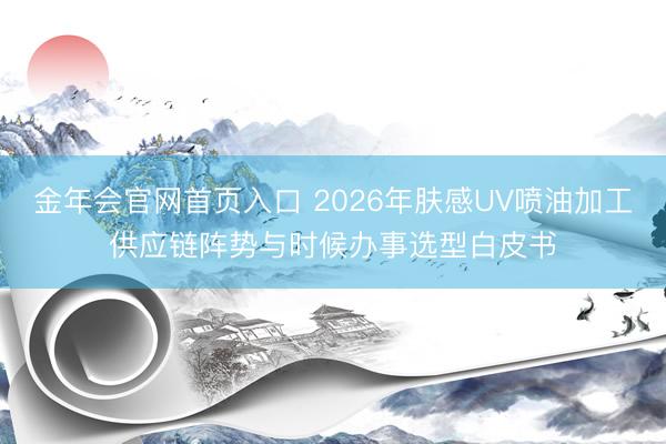 金年会官网首页入口 2026年肤感UV喷油加工供应链阵势与时候办事选型白皮书