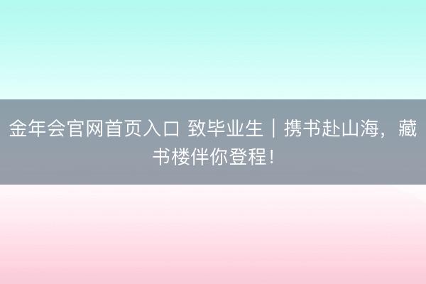 金年会官网首页入口 致毕业生｜携书赴山海，藏书楼伴你登程！