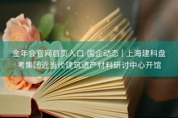 金年会官网首页入口 国企动态 | 上海建科盘考集团近当代建筑遗产材料研讨中心开馆