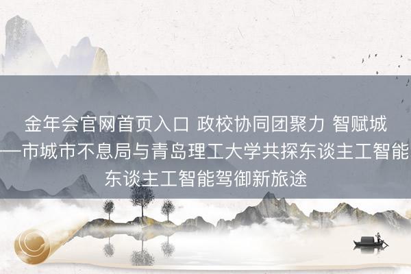 金年会官网首页入口 政校协同团聚力 智赋城管启新程——市城市不息局与青岛理工大学共探东谈主工智能驾御新旅途