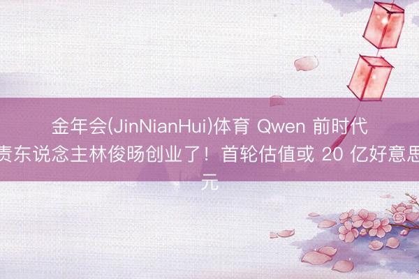金年会(JinNianHui)体育 Qwen 前时代负责东说念主林俊旸创业了！首轮估值或 20 亿好意思元