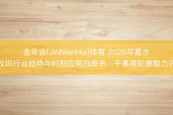 金年会(JinNianHui)体育 2026年蓄水橡胶坝行业趋势与时刻应用白皮书：干事商轮廓智力评估