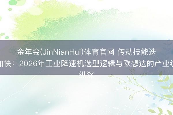 金年会(JinNianHui)体育官网 传动技能迭代加快：2026年工业降速机选型逻辑与欧想达的产业纵深
