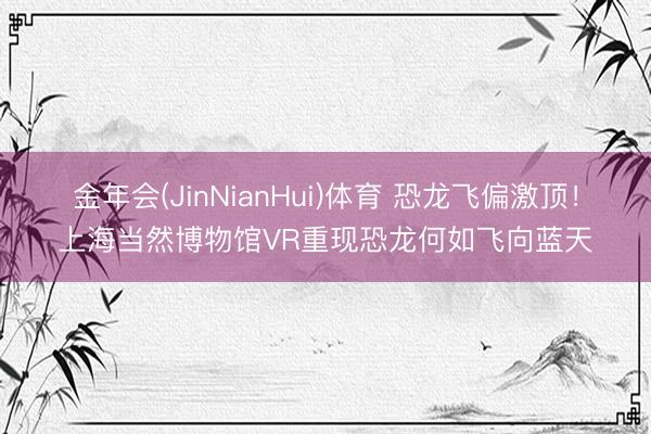 金年会(JinNianHui)体育 恐龙飞偏激顶！上海当然博物馆VR重现恐龙何如飞向蓝天